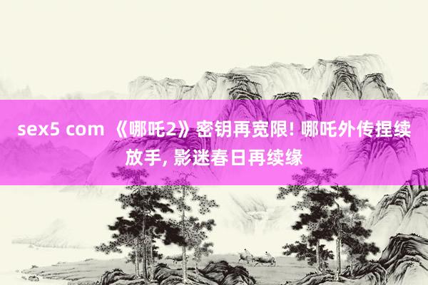 sex5 com 《哪吒2》密钥再宽限! 哪吒外传捏续放手， 影迷春日再续缘