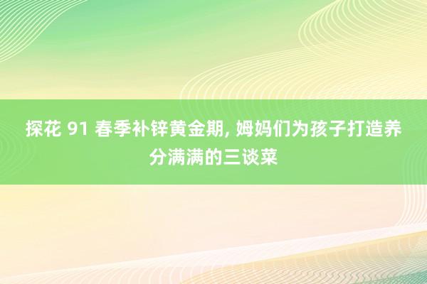 探花 91 春季补锌黄金期， 姆妈们为孩子打造养分满满的三谈菜