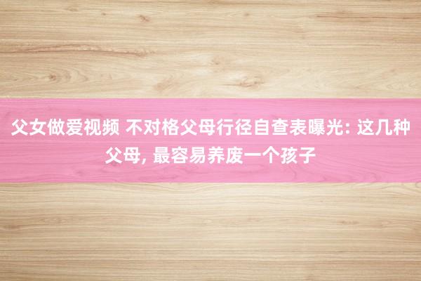 父女做爱视频 不对格父母行径自查表曝光: 这几种父母， 最容易养废一个孩子