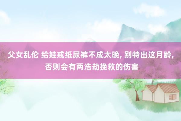 父女乱伦 给娃戒纸尿裤不成太晚， 别特出这月龄， 否则会有两浩劫挽救的伤害