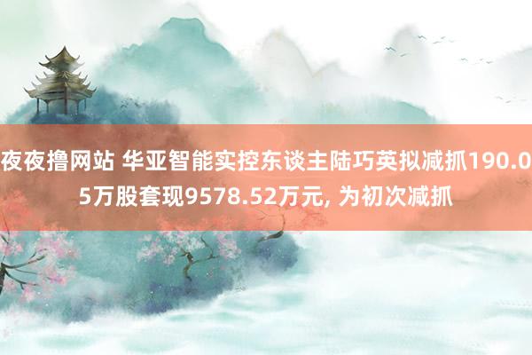 夜夜撸网站 华亚智能实控东谈主陆巧英拟减抓190.05万股套现9578.52万元， 为初次减抓