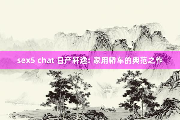 sex5 chat 日产轩逸: 家用轿车的典范之作