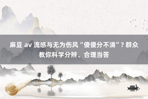麻豆 av 流感与无为伤风“傻傻分不清”? 群众教你科学分辨、合理当答