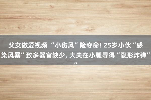 父女做爱视频 “小伤风”险夺命! 25岁小伙“感染风暴”致多器官缺少， 大夫在小腿寻得“隐形炸弹”