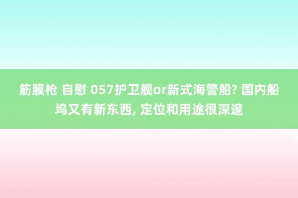 筋膜枪 自慰 057护卫舰or新式海警船? 国内船坞又有新东西， 定位和用途很深邃