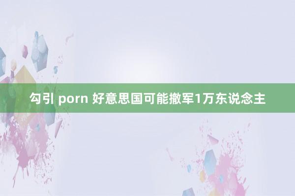 勾引 porn 好意思国可能撤军1万东说念主