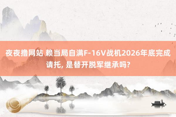 夜夜撸网站 赖当局自满F-16V战机2026年底完成请托， 是替开脱军继承吗?
