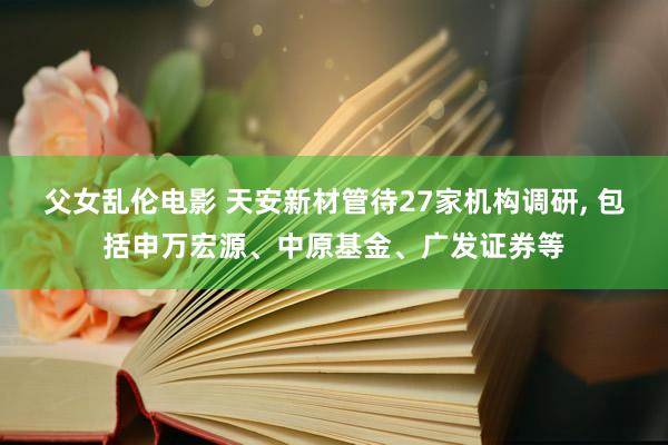 父女乱伦电影 天安新材管待27家机构调研， 包括申万宏源、中原基金、广发证券等