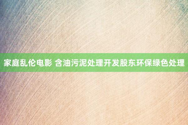 家庭乱伦电影 含油污泥处理开发股东环保绿色处理