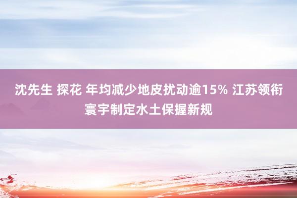 沈先生 探花 年均减少地皮扰动逾15% 江苏领衔寰宇制定水土保握新规