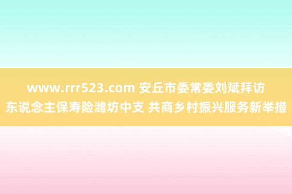 www.rrr523.com 安丘市委常委刘斌拜访东说念主保寿险潍坊中支 共商乡村振兴服务新举措