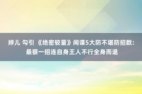 婷儿 勾引 《绝密较量》间谍5大防不堪防招数: 最狠一招连自身王人不行全身而退
