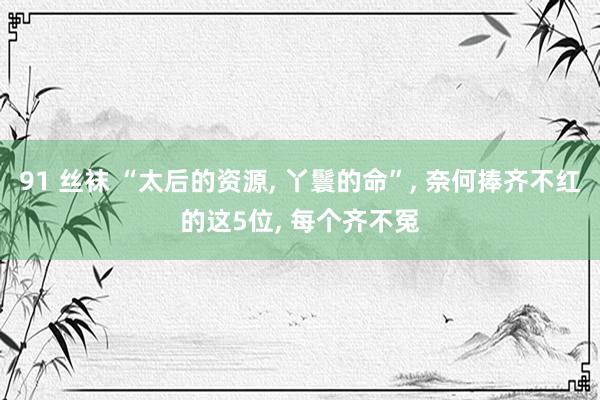 91 丝袜 “太后的资源， 丫鬟的命”， 奈何捧齐不红的这5位， 每个齐不冤