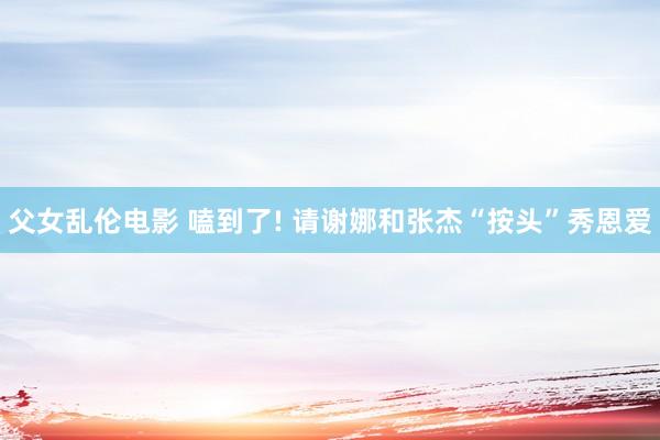 父女乱伦电影 嗑到了! 请谢娜和张杰“按头”秀恩爱