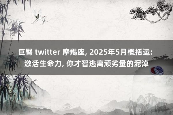 巨臀 twitter 摩羯座， 2025年5月概括运: 激活生命力， 你才智逃离顽劣量的泥淖