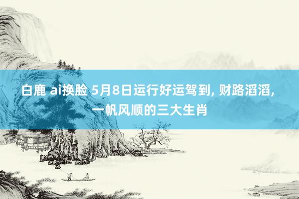 白鹿 ai换脸 5月8日运行好运驾到， 财路滔滔， 一帆风顺的三大生肖