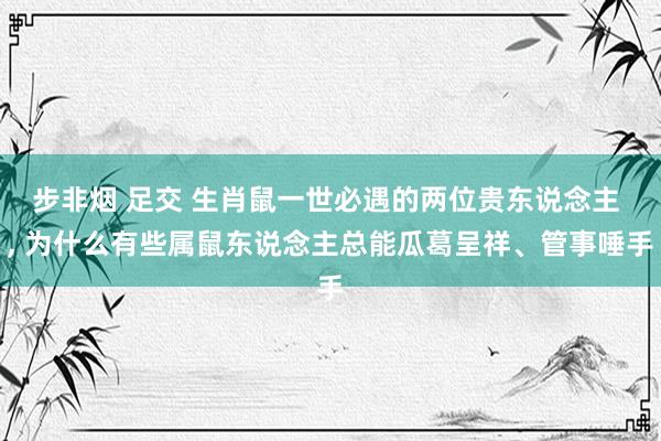 步非烟 足交 生肖鼠一世必遇的两位贵东说念主 ， 为什么有些属鼠东说念主总能瓜葛呈祥、管事唾手