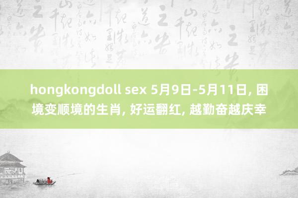 hongkongdoll sex 5月9日-5月11日， 困境变顺境的生肖， 好运翻红， 越勤奋越庆幸