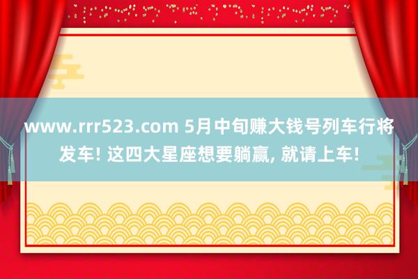 www.rrr523.com 5月中旬赚大钱号列车行将发车! 这四大星座想要躺赢， 就请上车!