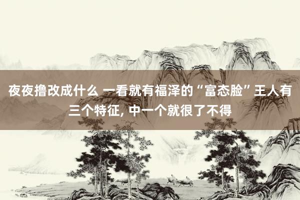 夜夜撸改成什么 一看就有福泽的“富态脸”王人有三个特征， 中一个就很了不得