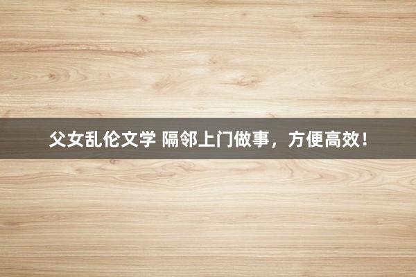 父女乱伦文学 隔邻上门做事，方便高效！
