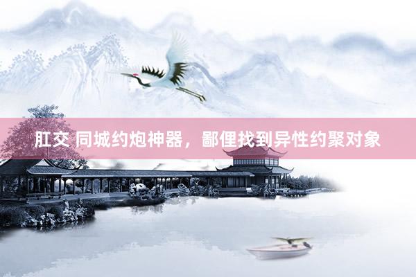 肛交 同城约炮神器，鄙俚找到异性约聚对象