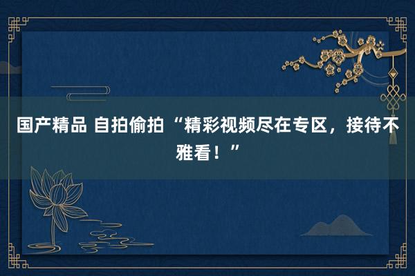 国产精品 自拍偷拍 “精彩视频尽在专区，接待不雅看！”