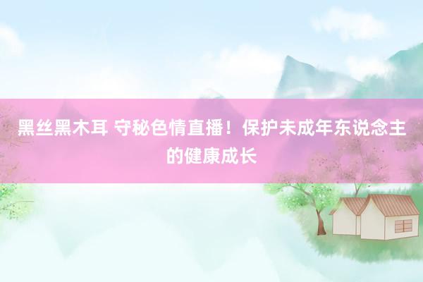 黑丝黑木耳 守秘色情直播！保护未成年东说念主的健康成长