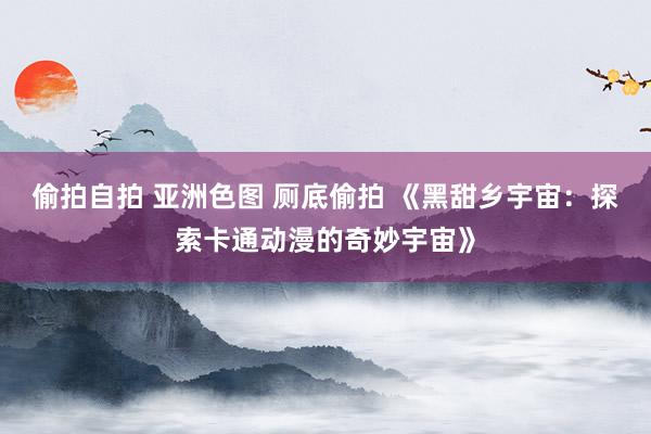 偷拍自拍 亚洲色图 厕底偷拍 《黑甜乡宇宙：探索卡通动漫的奇妙宇宙》