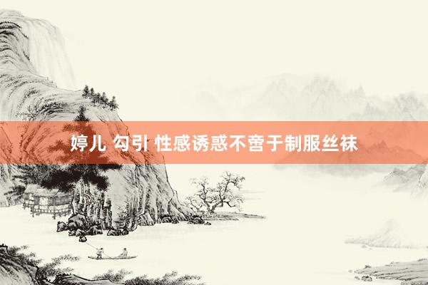 婷儿 勾引 性感诱惑不啻于制服丝袜