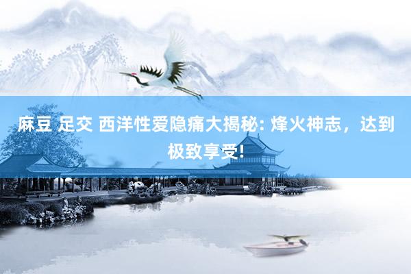 麻豆 足交 西洋性爱隐痛大揭秘: 烽火神志，达到极致享受!