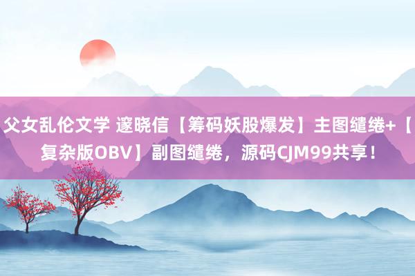 父女乱伦文学 邃晓信【筹码妖股爆发】主图缱绻+【复杂版OBV】副图缱绻，源码CJM99共享！