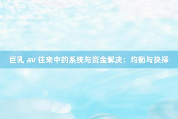 巨乳 av 往来中的系统与资金解决：均衡与抉择