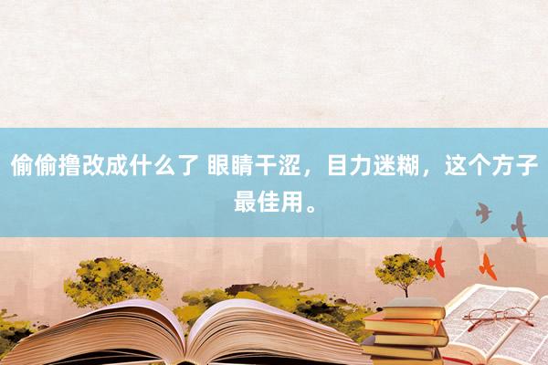 偷偷撸改成什么了 眼睛干涩，目力迷糊，这个方子最佳用。