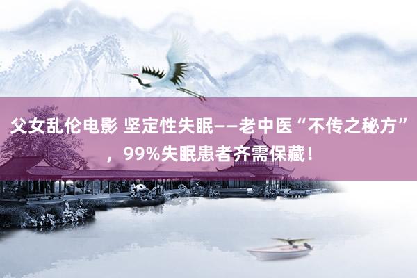 父女乱伦电影 坚定性失眠——老中医“不传之秘方”，99%失眠患者齐需保藏！