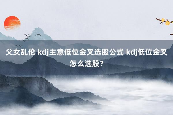 父女乱伦 kdj主意低位金叉选股公式 kdj低位金叉怎么选股？