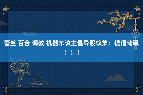 蕾丝 百合 调教 机器东谈主倡导股蚁集：提倡储藏！！！