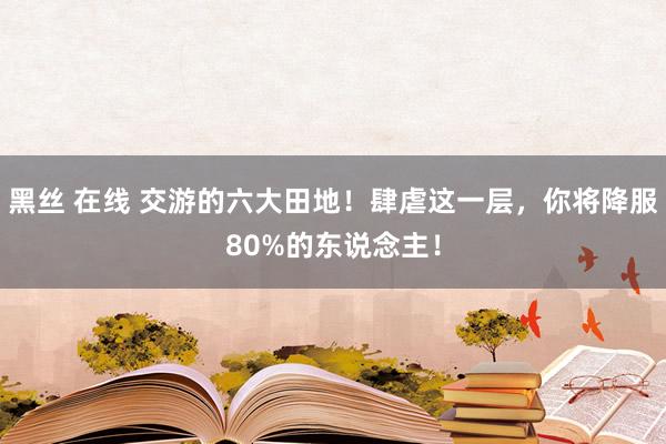 黑丝 在线 交游的六大田地！肆虐这一层，你将降服80%的东说念主！