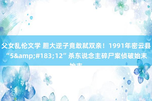 父女乱伦文学 胆大逆子竟敢弑双亲！1991年密云县“5&#183;12”杀东说念主碎尸案侦破始末