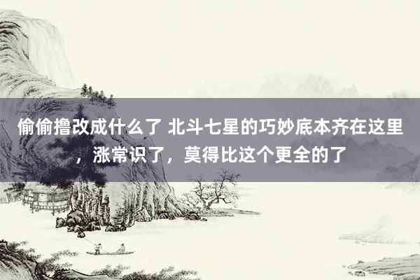 偷偷撸改成什么了 北斗七星的巧妙底本齐在这里，涨常识了，莫得比这个更全的了