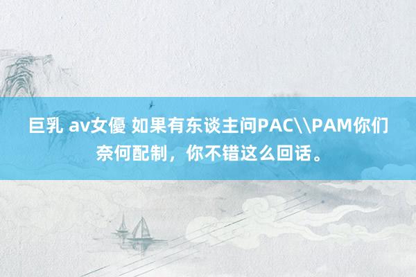 巨乳 av女優 如果有东谈主问PAC\PAM你们奈何配制，你不错这么回话。