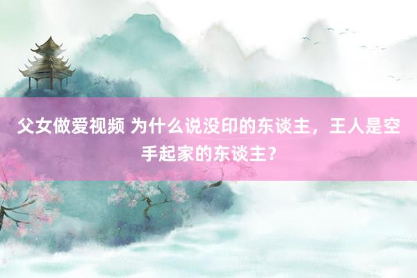 父女做爱视频 为什么说没印的东谈主，王人是空手起家的东谈主？
