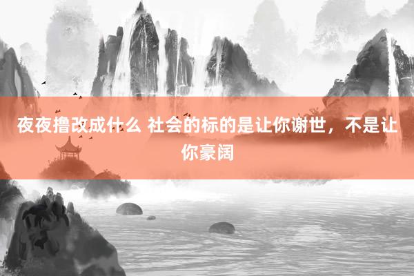 夜夜撸改成什么 社会的标的是让你谢世，不是让你豪阔
