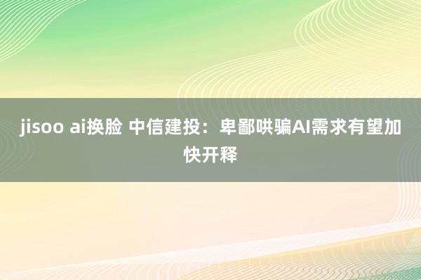 jisoo ai换脸 中信建投：卑鄙哄骗AI需求有望加快开释