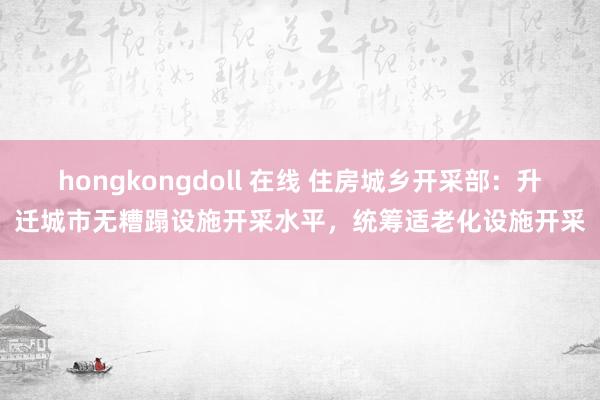 hongkongdoll 在线 住房城乡开采部：升迁城市无糟蹋设施开采水平，统筹适老化设施开采