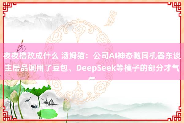夜夜撸改成什么 汤姆猫：公司AI神态随同机器东谈主居品调用了豆包、DeepSeek等模子的部分才气