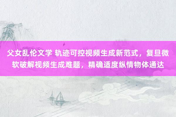 父女乱伦文学 轨迹可控视频生成新范式，复旦微软破解视频生成难题，精确适度纵情物体通达