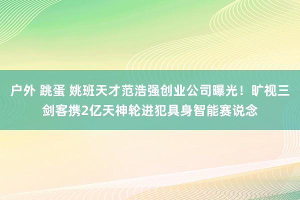 户外 跳蛋 姚班天才范浩强创业公司曝光！旷视三剑客携2亿天神轮进犯具身智能赛说念