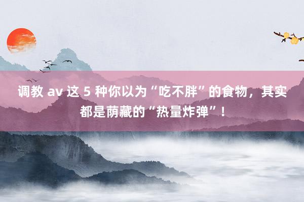 调教 av 这 5 种你以为“吃不胖”的食物，其实都是荫藏的“热量炸弹”！