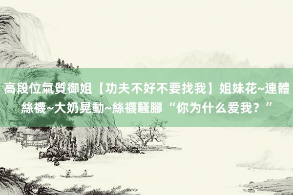 高段位氣質御姐【功夫不好不要找我】姐妹花~連體絲襪~大奶晃動~絲襪騷腳 “你为什么爱我？”